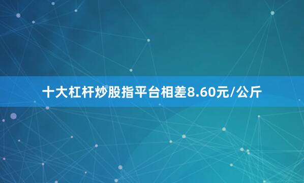 十大杠杆炒股指平台相差8.60元/公斤