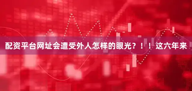 配资平台网址会遭受外人怎样的眼光？！！这六年来