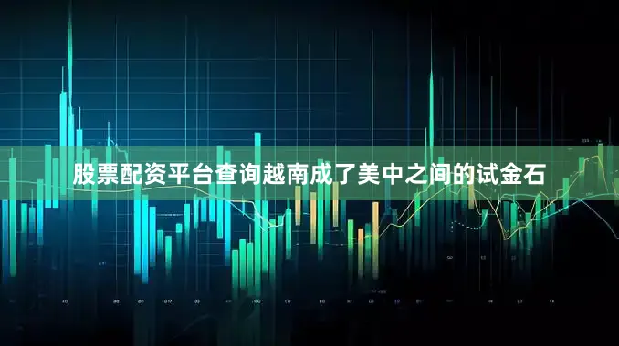 股票配资平台查询越南成了美中之间的试金石