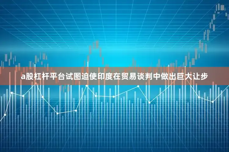 a股杠杆平台试图迫使印度在贸易谈判中做出巨大让步