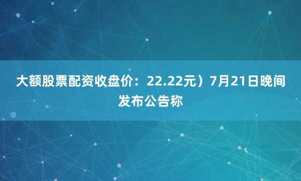 大额股票配资收盘价：22.22元）7月21日晚间发布公告称