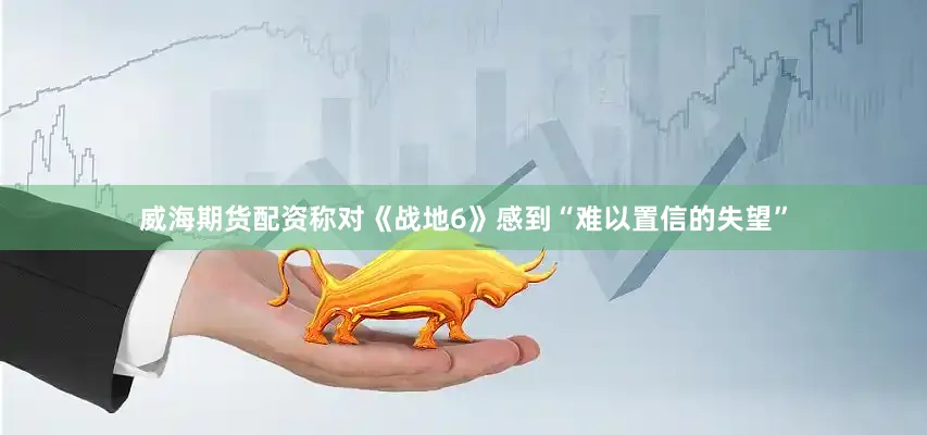 威海期货配资称对《战地6》感到“难以置信的失望”