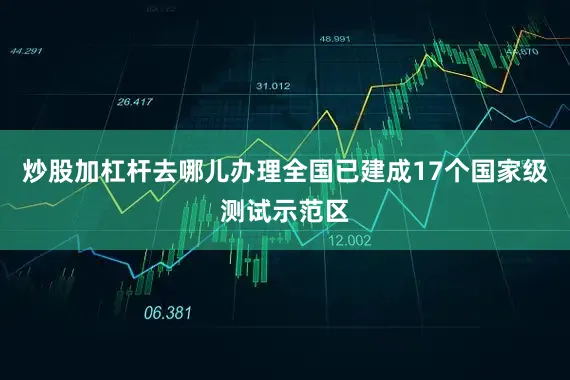 炒股加杠杆去哪儿办理全国已建成17个国家级测试示范区